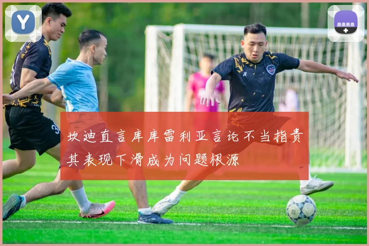坎迪直言库库雷利亚言论不当指责其表现下滑成为问题根源