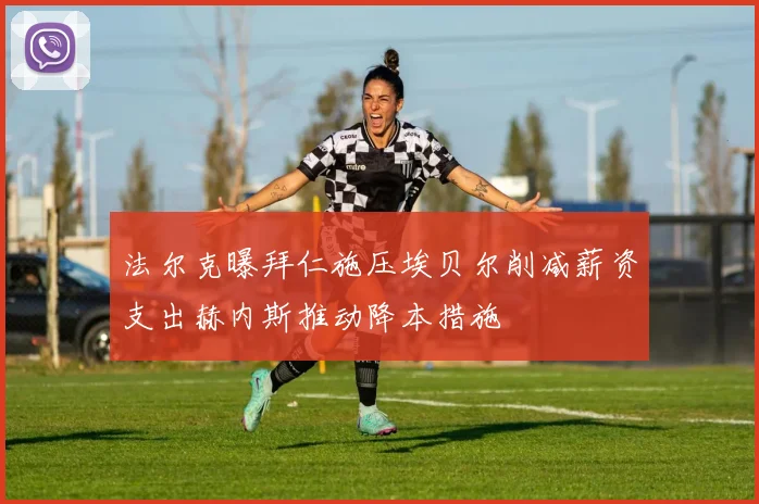 法尔克曝拜仁施压埃贝尔削减薪资支出赫内斯推动降本措施