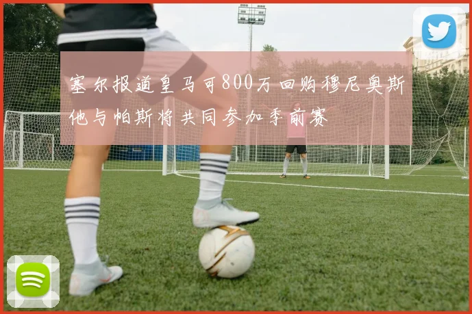 塞尔报道皇马可800万回购穆尼奥斯他与帕斯将共同参加季前赛
