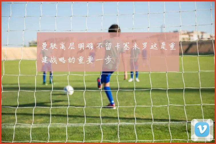 曼联高层明确不留卡塞米罗这是重建战略的重要一步