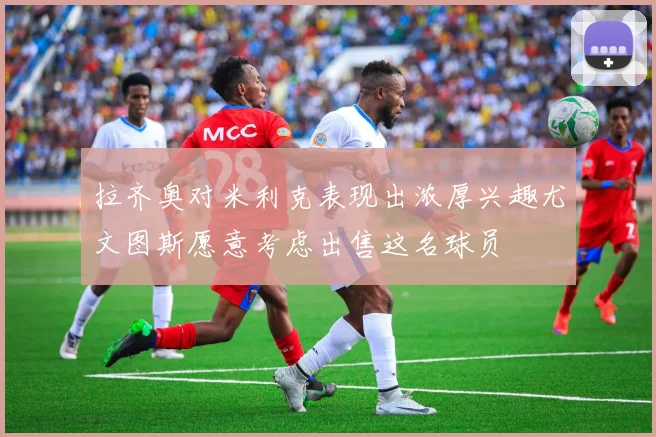 拉齐奥对米利克表现出浓厚兴趣尤文图斯愿意考虑出售这名球员