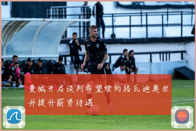 曼城开启谈判希望续约格瓦迪奥尔并提升薪资待遇