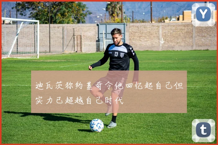 迪瓦茨称约基奇令他回忆起自己但实力已超越自己时代