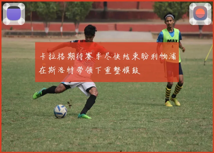 卡拉格期待赛季尽快结束盼利物浦在斯洛特带领下重整旗鼓