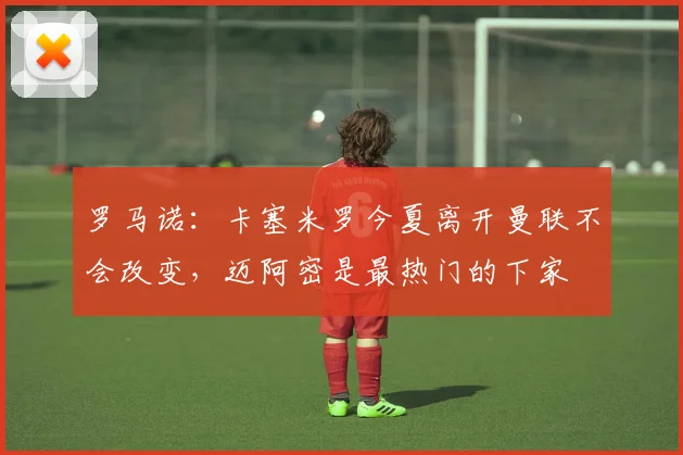 罗马诺：卡塞米罗今夏离开曼联不会改变，迈阿密是最热门的下家