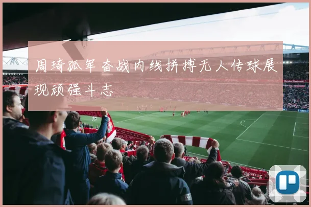 周琦孤军奋战内线拼搏无人传球展现顽强斗志