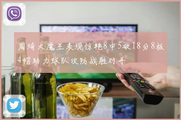 周琦大魔王表现惊艳8中5砍18分8板4帽助力球队攻防战胜对手