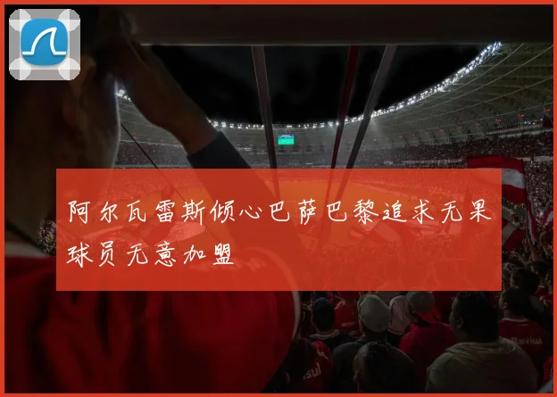 阿尔瓦雷斯倾心巴萨巴黎追求无果球员无意加盟