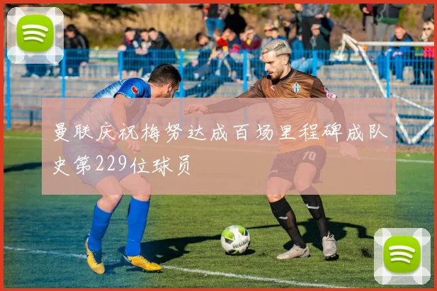 曼联庆祝梅努达成百场里程碑成队史第229位球员